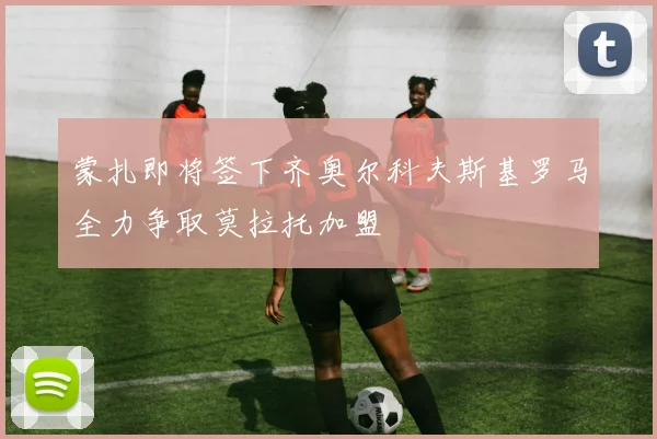 蒙扎即将签下齐奥尔科夫斯基罗马全力争取莫拉托加盟