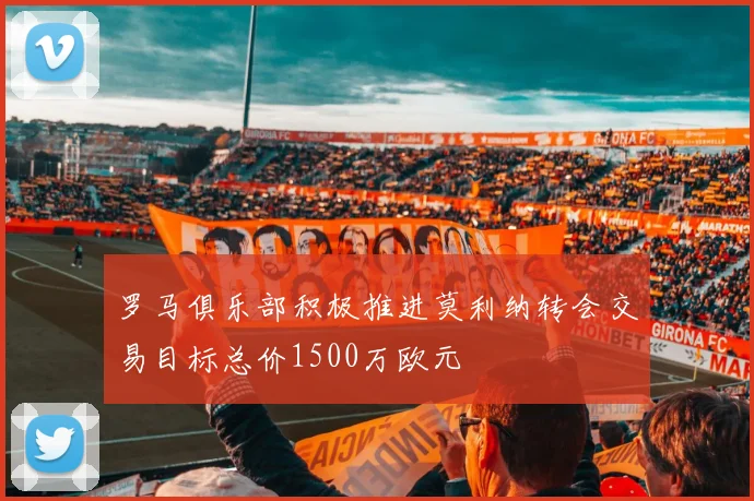 罗马俱乐部积极推进莫利纳转会交易目标总价1500万欧元