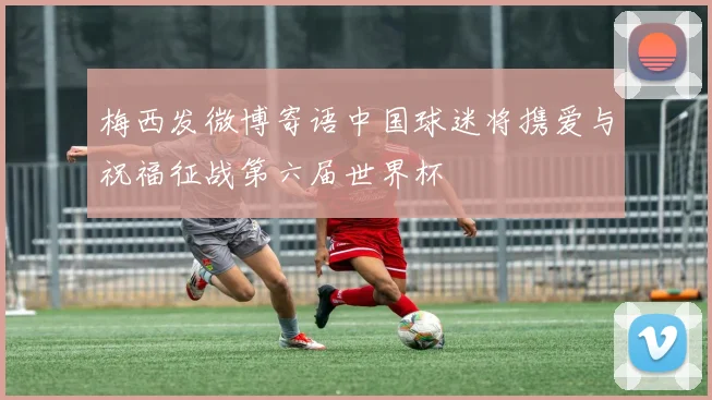 梅西发微博寄语中国球迷将携爱与祝福征战第六届世界杯