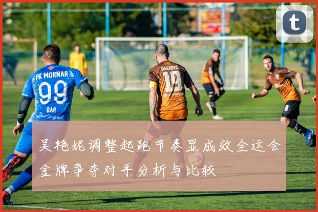 吴艳妮调整起跑节奏显成效全运会金牌争夺对手分析与比较