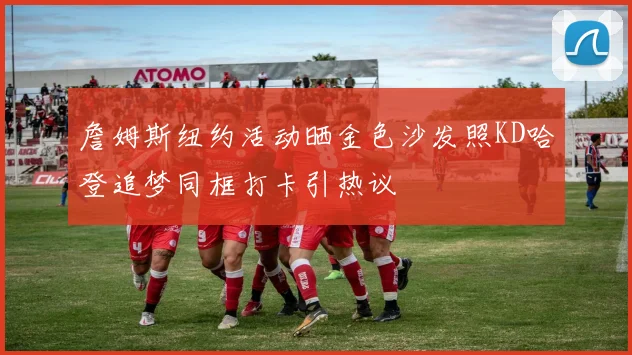 詹姆斯纽约活动晒金色沙发照KD哈登追梦同框打卡引热议