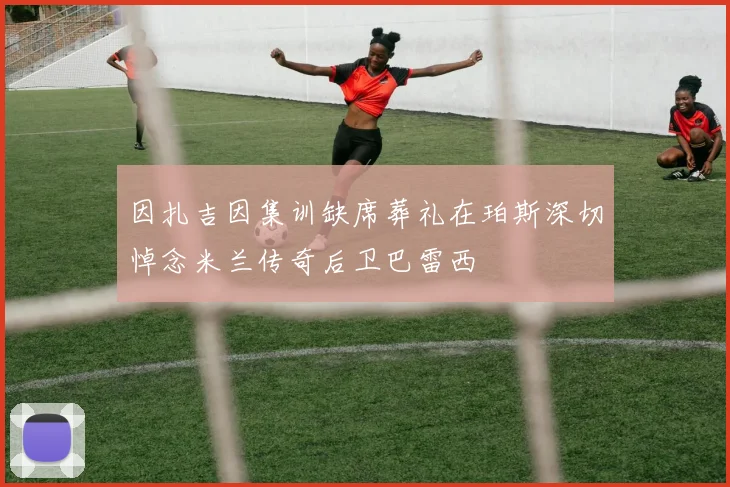 因扎吉因集训缺席葬礼在珀斯深切悼念米兰传奇后卫巴雷西