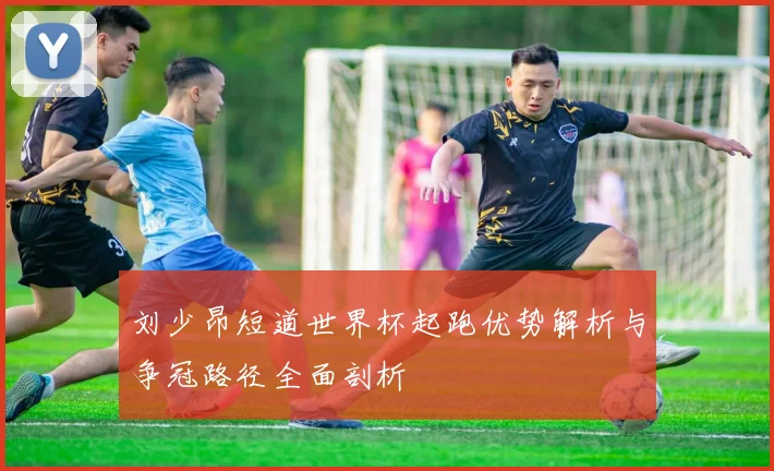 刘少昂短道世界杯起跑优势解析与争冠路径全面剖析