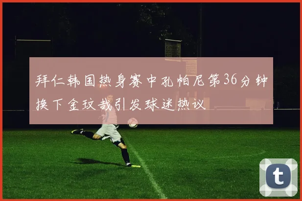 拜仁韩国热身赛中孔帕尼第36分钟换下金玟哉引发球迷热议