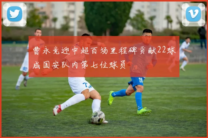曹永竞迎中超百场里程碑贡献22球成国安队内第七位球员