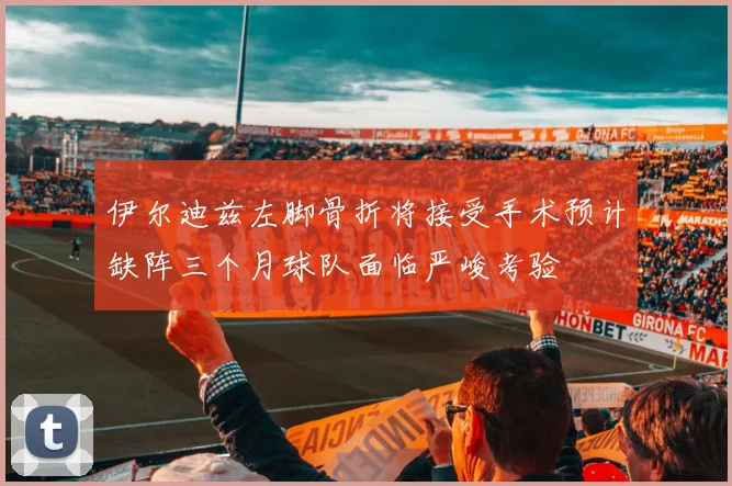 伊尔迪兹左脚骨折将接受手术预计缺阵三个月球队面临严峻考验