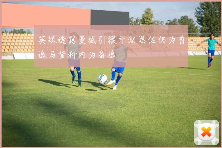英媒透露曼城引援计划恩佐仍为首选马努科内为备选