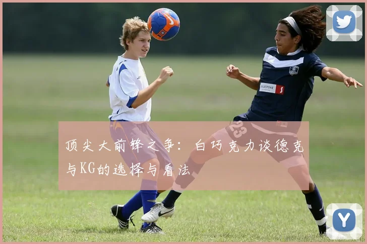 顶尖大前锋之争：白巧克力谈德克与KG的选择与看法