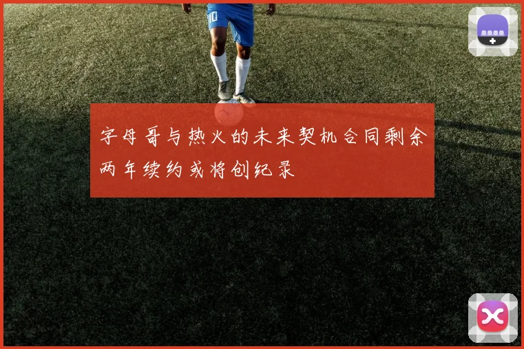 字母哥与热火的未来契机合同剩余两年续约或将创纪录