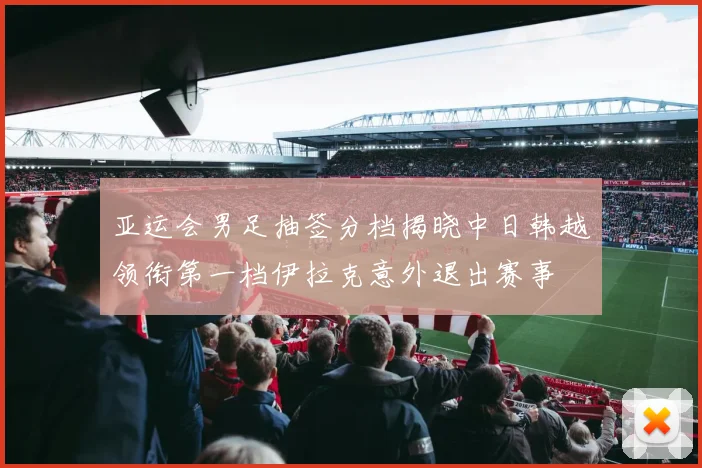 亚运会男足抽签分档揭晓中日韩越领衔第一档伊拉克意外退出赛事