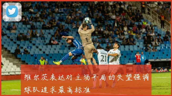 维尔茨表达对主场平局的失望强调球队追求最高标准