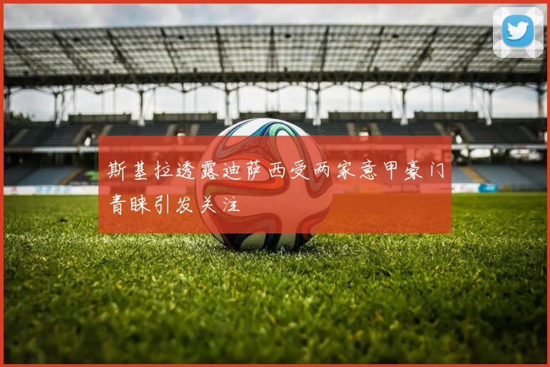 斯基拉透露迪萨西受两家意甲豪门青睐引发关注