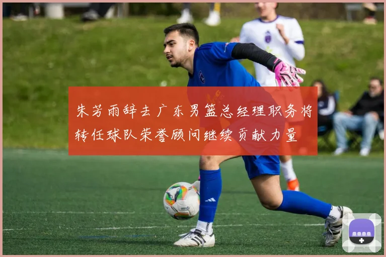 朱芳雨辞去广东男篮总经理职务将转任球队荣誉顾问继续贡献力量