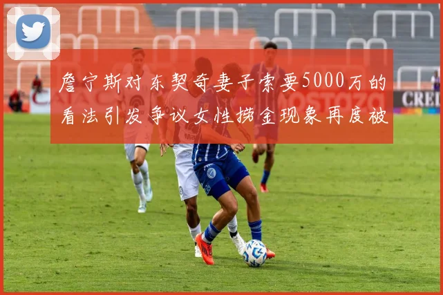 詹宁斯对东契奇妻子索要5000万的看法引发争议女性捞金现象再度被热议