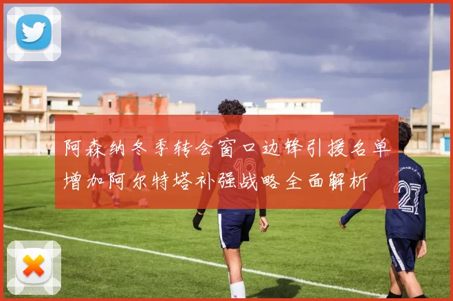 阿森纳冬季转会窗口边锋引援名单增加阿尔特塔补强战略全面解析