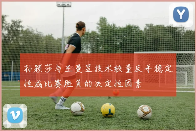 孙颖莎与王曼昱技术较量反手稳定性成比赛胜负的决定性因素