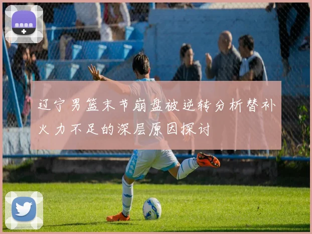 辽宁男篮末节崩盘被逆转分析替补火力不足的深层原因探讨